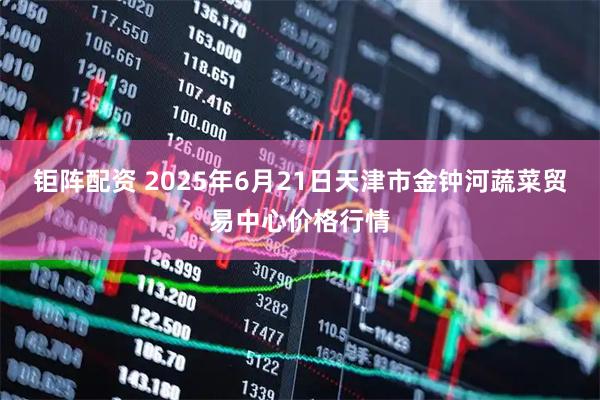 钜阵配资 2025年6月21日天津市金钟河蔬菜贸易中心价格行情