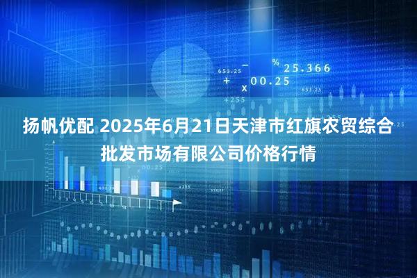扬帆优配 2025年6月21日天津市红旗农贸综合批发市场有限公司价格行情