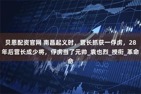 贝恩配资官网 南昌起义时，营长抓获一俘虏，28年后营长成少将，俘虏当了元帅_袁也烈_授衔_革命