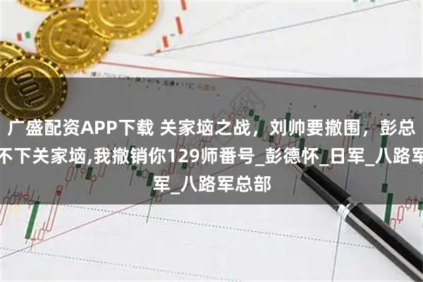 广盛配资APP下载 关家垴之战，刘帅要撤围，彭总：拿不下关家垴,我撤销你129师番号_彭德怀_日军_八路军总部