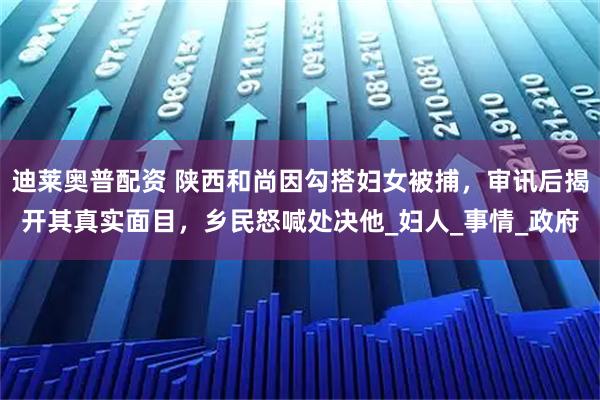 迪莱奥普配资 陕西和尚因勾搭妇女被捕，审讯后揭开其真实面目，乡民怒喊处决他_妇人_事情_政府