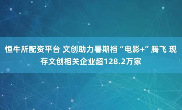 恒牛所配资平台 文创助力暑期档“电影+”腾飞 现存文创相关企业超128.2万家