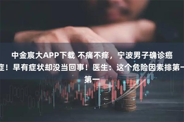 中金宸大APP下载 不痛不痒，宁波男子确诊癌症！早有症状却没当回事！医生：这个危险因素排第一