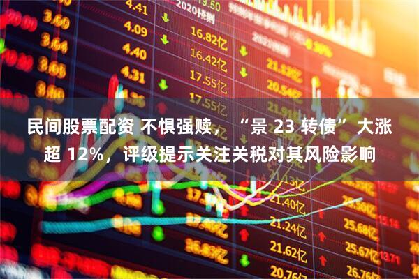 民间股票配资 不惧强赎， “景 23 转债” 大涨超 12%，评级提示关注关税对其风险影响