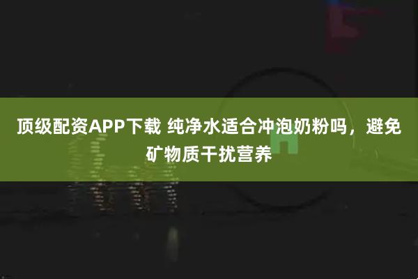 顶级配资APP下载 纯净水适合冲泡奶粉吗，避免矿物质干扰营养
