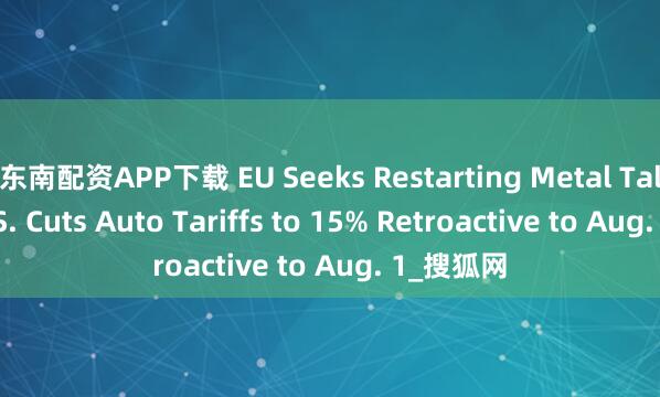东南配资APP下载 EU Seeks Restarting Metal Talks as U.S. Cuts Auto Tariffs to 15% Retroactive to Aug. 1_搜狐网