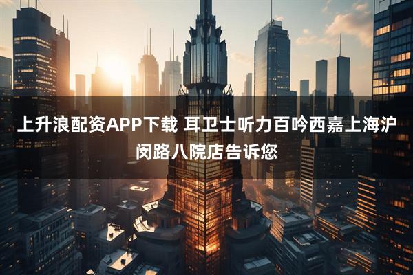 上升浪配资APP下载 耳卫士听力百吟西嘉上海沪闵路八院店告诉您