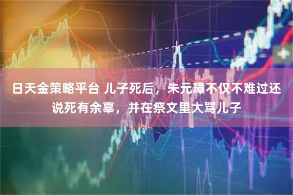 日天金策略平台 儿子死后，朱元璋不仅不难过还说死有余辜，并在祭文里大骂儿子