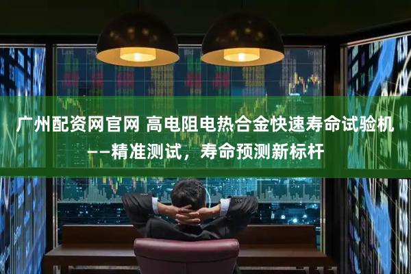 广州配资网官网 高电阻电热合金快速寿命试验机——精准测试，寿命预测新标杆