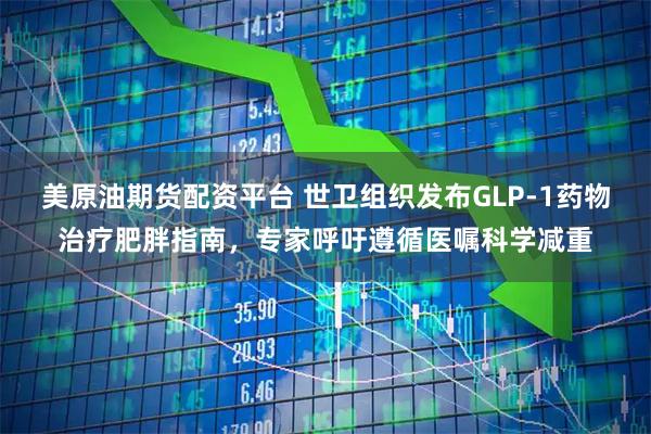 美原油期货配资平台 世卫组织发布GLP-1药物治疗肥胖指南，专家呼吁遵循医嘱科学减重