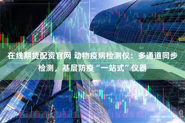 在线期货配资官网 动物疫病检测仪：多通道同步检测，基层防疫“一站式”仪器