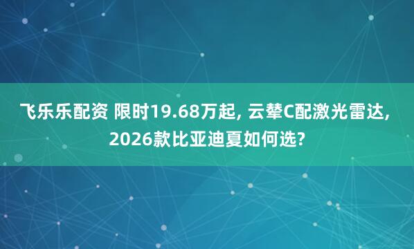飞乐乐配资 限时19.68万起, 云辇C配激光雷达, 2026款比亚迪夏如何选?