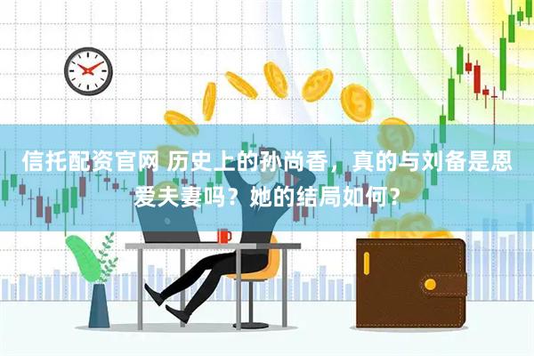信托配资官网 历史上的孙尚香，真的与刘备是恩爱夫妻吗？她的结局如何？