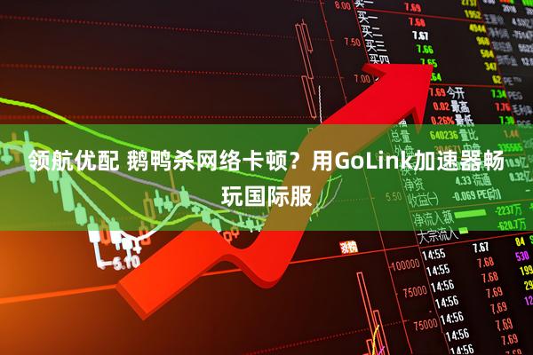 领航优配 鹅鸭杀网络卡顿？用GoLink加速器畅玩国际服