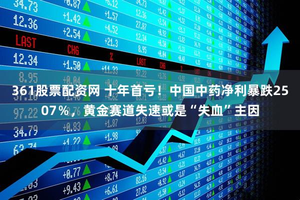 361股票配资网 十年首亏！中国中药净利暴跌2507％，黄金赛道失速或是“失血”主因