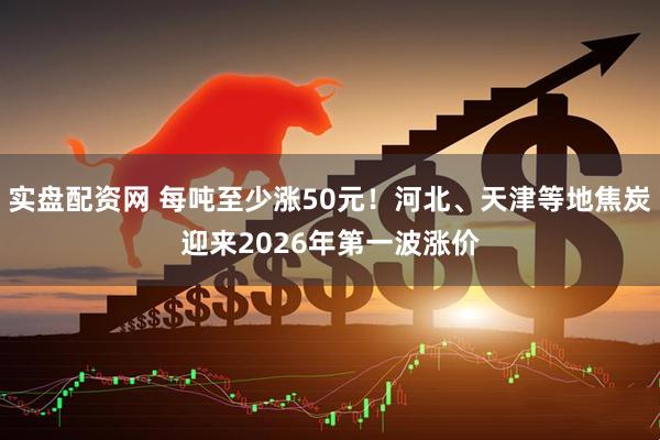 实盘配资网 每吨至少涨50元！河北、天津等地焦炭迎来2026年第一波涨价