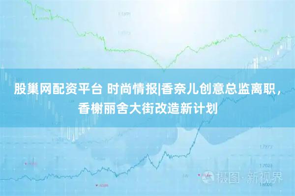股巢网配资平台 时尚情报|香奈儿创意总监离职，香榭丽舍大街改造新计划