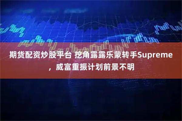 期货配资炒股平台 挖角露露乐蒙转手Supreme，威富重振计划前景不明