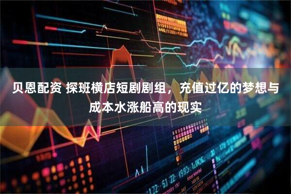 贝恩配资 探班横店短剧剧组，充值过亿的梦想与成本水涨船高的现实