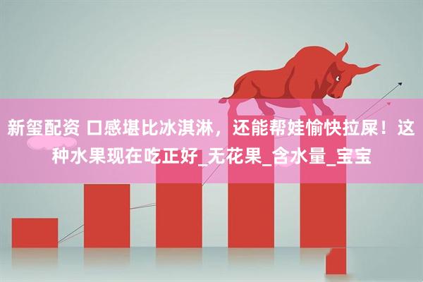 新玺配资 口感堪比冰淇淋，还能帮娃愉快拉屎！这种水果现在吃正好_无花果_含水量_宝宝