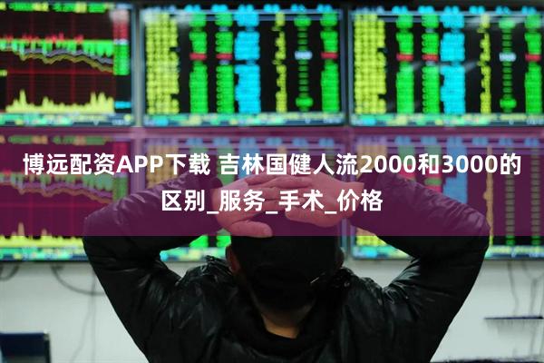 博远配资APP下载 吉林国健人流2000和3000的区别_服务_手术_价格