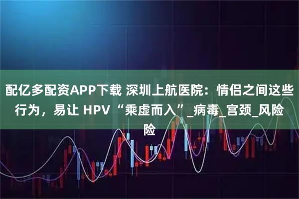 配亿多配资APP下载 深圳上航医院：情侣之间这些行为，易让 HPV “乘虚而入”_病毒_宫颈_风险