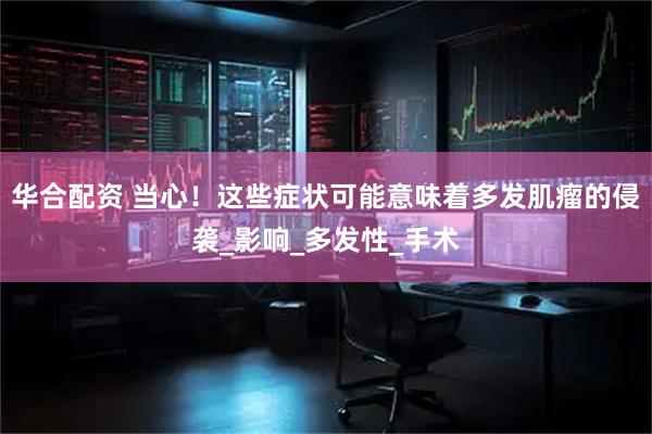 华合配资 当心！这些症状可能意味着多发肌瘤的侵袭_影响_多发性_手术