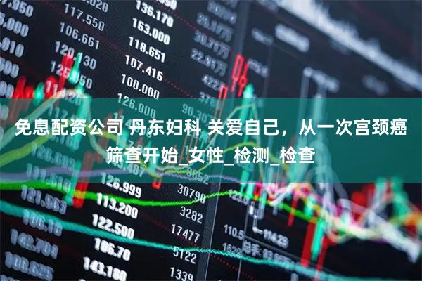 免息配资公司 丹东妇科 关爱自己，从一次宫颈癌筛查开始_女性_检测_检查