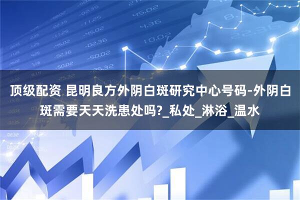 顶级配资 昆明良方外阴白斑研究中心号码-外阴白斑需要天天洗患处吗?_私处_淋浴_温水
