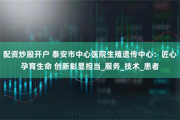 配资炒股开户 泰安市中心医院生殖遗传中心：匠心孕育生命 创新彰显担当_服务_技术_患者