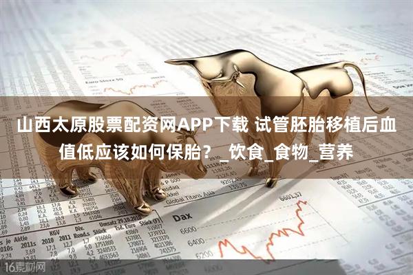 山西太原股票配资网APP下载 试管胚胎移植后血值低应该如何保胎？_饮食_食物_营养