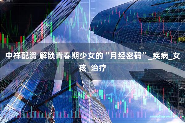 中祥配资 解锁青春期少女的“月经密码”_疾病_女孩_治疗
