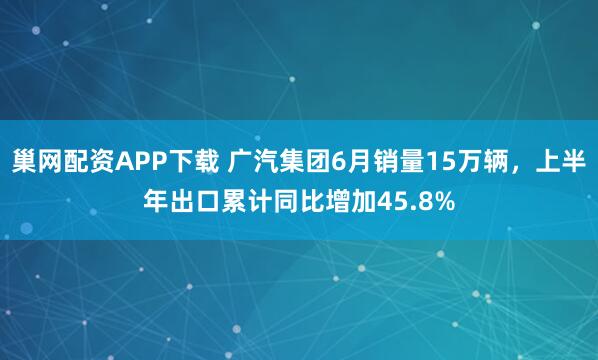 巢网配资APP下载 广汽集团6月销量15万辆，上半年出口累计同比增加45.8%