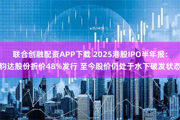 联合创融配资APP下载 2025港股IPO半年报：钧达股份折价48%发行 至今股价仍处于水下破发状态