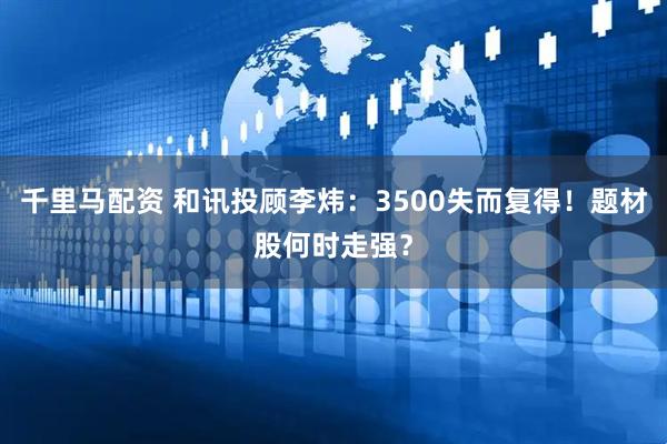 千里马配资 和讯投顾李炜：3500失而复得！题材股何时走强？