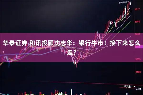 华泰证券 和讯投顾沈志华：银行牛市！接下来怎么走？