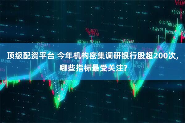 顶级配资平台 今年机构密集调研银行股超200次, 哪些指标最受关注?