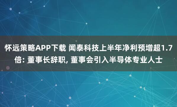 怀远策略APP下载 闻泰科技上半年净利预增超1.7倍: 董事长辞职, 董事会引入半导体专业人士