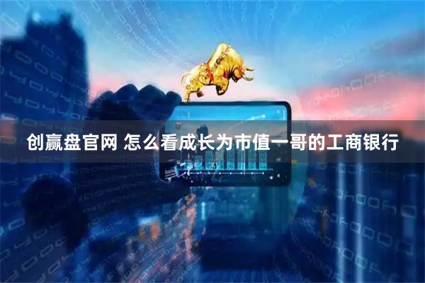 创赢盘官网 怎么看成长为市值一哥的工商银行