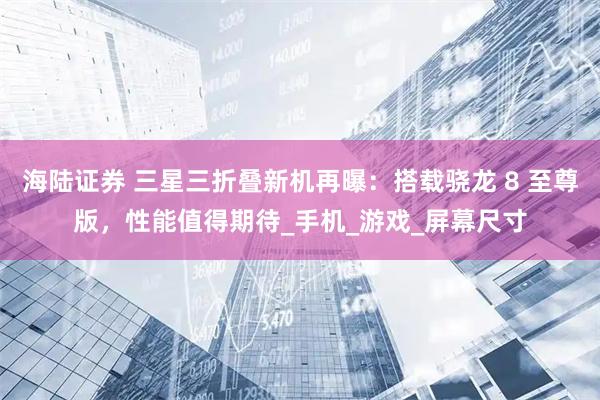 海陆证券 三星三折叠新机再曝：搭载骁龙 8 至尊版，性能值得期待_手机_游戏_屏幕尺寸