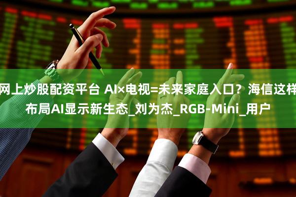 网上炒股配资平台 AI×电视=未来家庭入口？海信这样布局AI显示新生态_刘为杰_RGB-Mini_用户