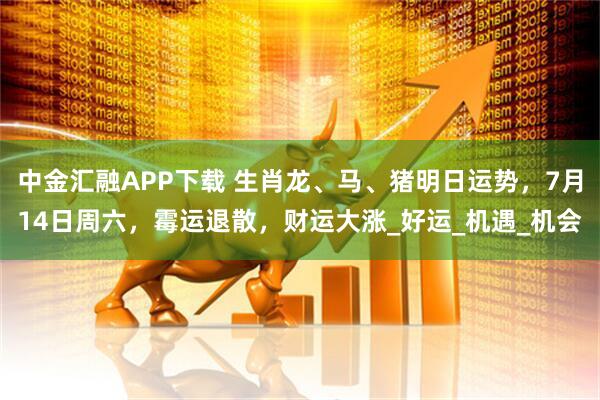 中金汇融APP下载 生肖龙、马、猪明日运势，7月14日周六，霉运退散，财运大涨_好运_机遇_机会