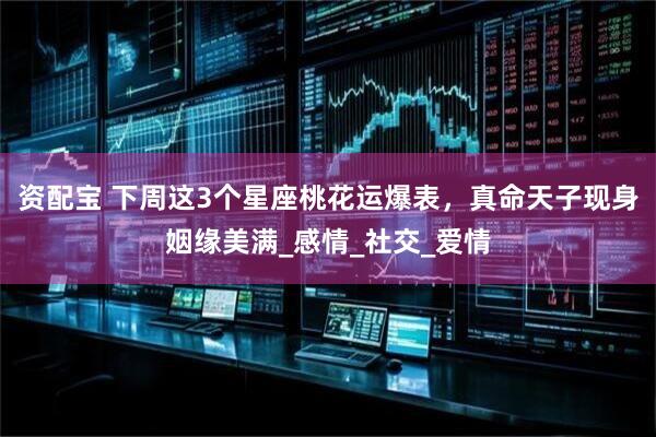 资配宝 下周这3个星座桃花运爆表，真命天子现身姻缘美满_感情_社交_爱情