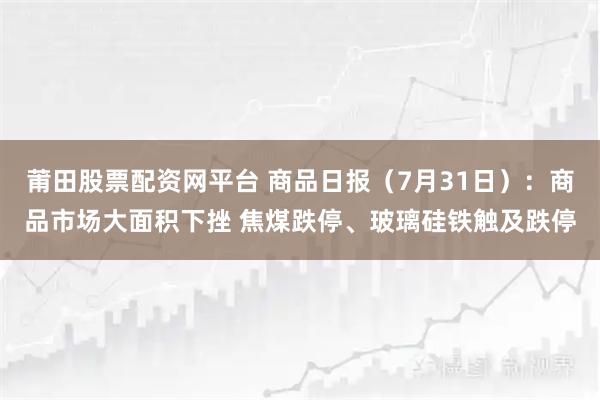 莆田股票配资网平台 商品日报（7月31日）：商品市场大面积下挫 焦煤跌停、玻璃硅铁触及跌停