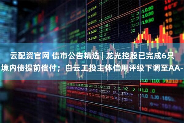 云配资官网 债市公告精选 | 龙光控股已完成6只境内债提前偿付；白云工投主体信用评级下调至AA-