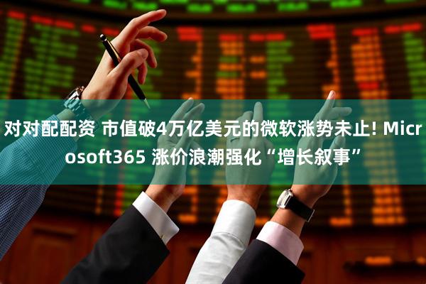 对对配配资 市值破4万亿美元的微软涨势未止! Microsoft365 涨价浪潮强化“增长叙事”