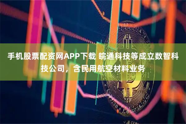 手机股票配资网APP下载 皖通科技等成立数智科技公司，含民用航空材料业务