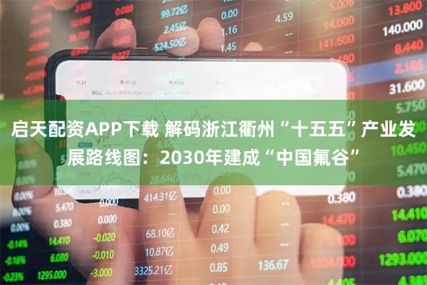 启天配资APP下载 解码浙江衢州“十五五”产业发展路线图：2030年建成“中国氟谷”